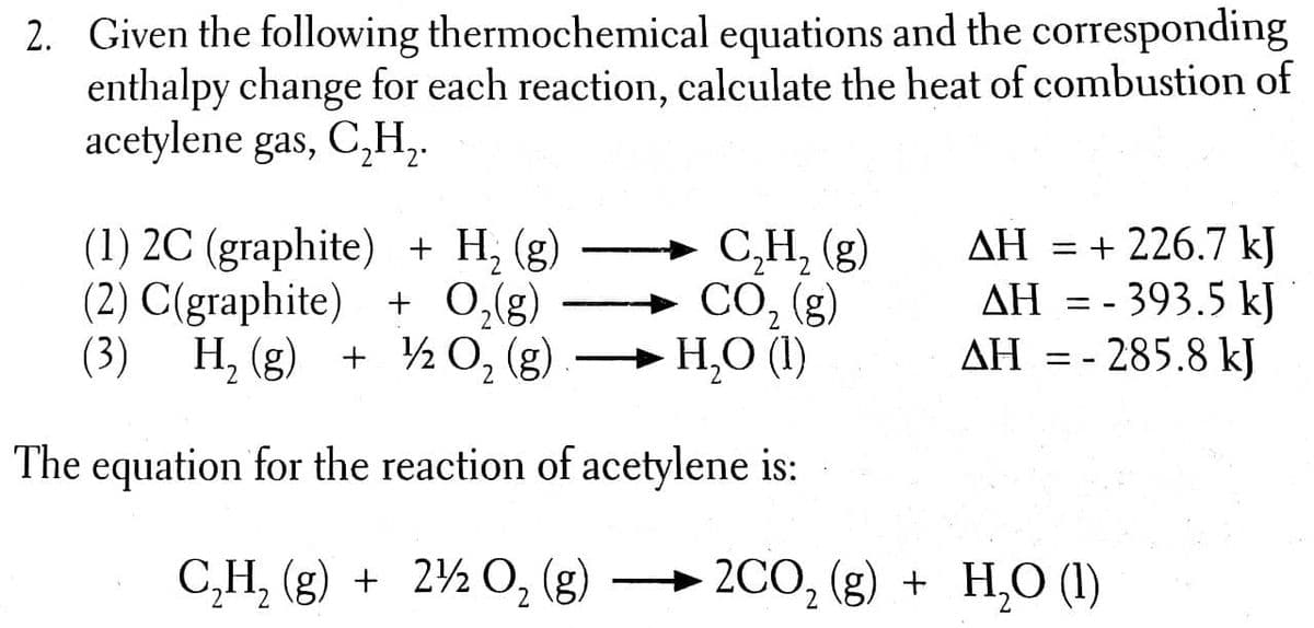 2. Given the following thermochemical equations and the corresponding
enthalpy change for each reaction, calculate the heat of combustion of
acetylene gas, C,H,.
(1) 2C (graphite) + H; (g)
(2) C(graphite) + O,(g)
(3) H, (g) + ½ 0, (g)
C,H, (g)
CO, (g)
H,O (1)
AH = + 226.7 kJ
AH = - 393.5 kJ
AH = - 285.8 kJ
ΔΗ
ΔΗ
2.
The equation for the reaction of acetylene is:
C,H, (g) + 2½ 0, (g)
2CO, (g) + H,O (1)
