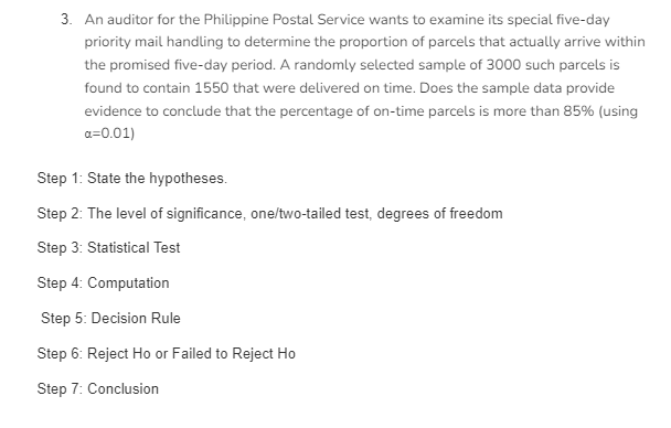 3. An auditor for the Philippine Postal Service wants to examine its special five-day
priority mail handling to determine the proportion of parcels that actually arrive within
the promised five-day period. A randomly selected sample of 3000 such parcels is
found to contain 1550 that were delivered on time. Does the sample data provide
evidence to conclude that the percentage of on-time parcels is more than 85% (using
a=0.01)
Step 1: State the hypotheses.
Step 2: The level of significance, one/two-tailed test, degrees of freedom
Step 3: Statistical Test
Step 4: Computation
Step 5: Decision Rule
Step 6: Reject Ho or Failed to Reject Ho
Step 7: Conclusion