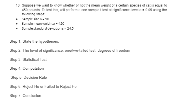 10. Suppose we want to know whether or not the mean weight of a certain species of cat is equal to
450 pounds. To test this, will perform a one-sample t-test at significance level a = 0.05 using the
following steps:
•
Sample size n = 50
•
Sample mean weight x = 420
• Sample standard deviations = 24.5
Step 1: State the hypotheses.
Step 2: The level of significance, one/two-tailed test, degrees of freedom
Step 3: Statistical Test
Step 4: Computation
Step 5: Decision Rule
Step 6: Reject Ho or Failed to Reject Ho
Step 7: Conclusion.