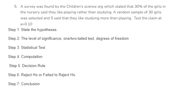 5. A survey was found by the Children's science org which stated that 30% of the girls in
the nursery said they like playing rather than studying. A random sample of 30 girls
was selected and 5 said that they like studying more than playing. Test the claim at
a=0.10
Step 1: State the hypotheses.
Step 2: The level of significance, one/two-tailed test, degrees of freedom
Step 3: Statistical Test
Step 4: Computation
Step 5: Decision Rule
Step 6: Reject Ho or Failed to Reject Ho
Step 7: Conclusion