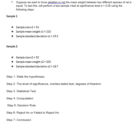 7. Suppose we want to know whether or not the mean weight between two different species of rat is
equal. To test this, will perform a two-sample t-test at significance level a = 0.05 using the
following steps:
Sample 1:
• Sample size n1 = 56
• Sample mean weight x1 = 210
• Sample standard deviation s1 = 19.5
• Sample size n2 = 50
•
Sample mean weight x2 = 205
• Sample standard deviation s2 = 18.7
Step 1: State the hypotheses.
Step 2: The level of significance, one/two-tailed test, degrees of freedom
Step 3: Statistical Test
Step 4: Computation
Step 5: Decision Rule
Step 6: Reject Ho or Failed to Reject Ho
Step 7: Conclusion
Sample 2: