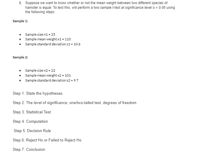 8. Suppose we want to know whether or not the mean weight between two different species of
hamster is equal. To test this, will perform a two sample t-test at significance level a = 0.05 using
the following steps:
Sample 1:
• Sample size n1 = 25
• Sample mean weight x1 = 110
• Sample standard deviation s1 = 10.6
• Sample size n2 = 22
• Sample mean weight x2 = 101
•
Sample standard deviation s2 = 9.7
Step 1: State the hypotheses.
Step 2: The level of significance, one/two-tailed test, degrees of freedom
Step 3: Statistical Test
Step 4: Computation
Step 5: Decision Rule
Step 6: Reject Ho or Failed to Reject Ho
Step 7: Conclusion
Sample 2: