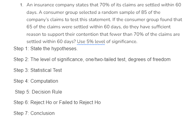 1. An insurance company states that 70% of its claims are settled within 60
days. A consumer group selected a random sample of 85 of the
company's claims to test this statement. If the consumer group found that
65 of the claims were settled within 60 days, do they have sufficient
reason to support their contention that fewer than 70% of the claims are
settled within 60 days? Use 5% level of significance.
Step 1: State the hypotheses.
Step 2: The level of significance, one/two-tailed test, degrees of freedom
Step 3: Statistical Test
Step 4: Computation
Step 5: Decision Rule
Step 6: Reject Ho or Failed to Reject Ho
Step 7: Conclusion