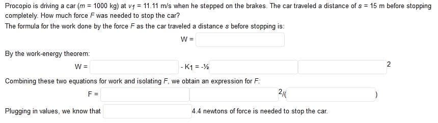 Procopio is driving a car (m = 1000 kg) at v7 = 11.11 m/s when he stepped on the brakes. The car traveled a distance of s = 15 m before stopping
completely. How much force F was needed to stop the car?
The formula for the work done by the force F as the car traveled a distance s before stopping is:
W =
By the work-energy theorem:
2
W =
- K1 = -%
Combining these two equations for work and isolating F, we obtain an expression for F:
F =
2
Plugging in values, we know that
4.4 newtons of force is needed to stop the car.
