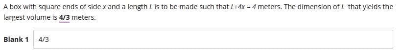 A box with square ends of side x and a length L is to be made such that L+4x = 4 meters. The dimension of L that yields the
largest volume is 4/3 meters.
Blank 1 4/3
