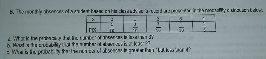 B. The monthly absences of a student based on his class adviser's record are presented in the probability distribution below.
1
4
3
1
P(X)
a. What is the probability that the number of absences is less than 3?
b. What is the probability that the number of absences is at least 2?
c. What is the probability that the number of absences is greater than 1but less than 4?
10
10
10
10
5.
