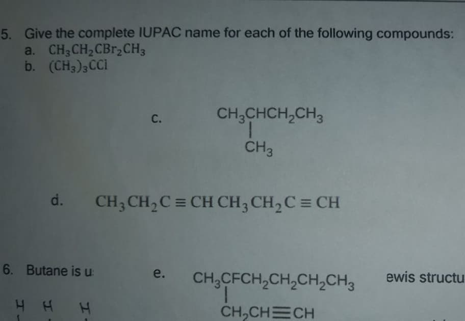 5. Give the complete IUPAC name for each of the following compounds:
a. CH3CH2CBR,CH3
b. (CH3)3CCI
CH;CHCH,CH3
С.
CH3
d.
CH3 CH,C = CH CH3 CH,C = CH
6. Butane is u
e.
ewis structu
CH,CFCH,CH,CH,CH3
1.
CH,CHECH
H H H
