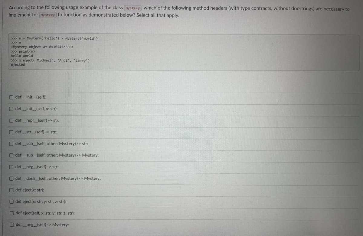 According to the following usage example of the class Mystery , which of the following method headers (with type contracts, without docstrings) are necessary to
implement for Mystery to function as demonstrated below? Select all that apply.
>>> m = Mystery('hello') - Mystery('world')
>>> m
<Mystery object at ex1024fc850>
>>> print (m)
hello-world
>>> m.eject( 'Michael', 'Andi', 'Larry')
ejected
O def _init_(self):
O def_init_(self, x: str):
O def _repr_(self) -> str:
O def_str_(self) -> str:
O def _sub_(self, other: Mystery) -> str:
O def _sub_(self, other: Mystery) -> Mystery:
O def _neg_(self) -> str:
O def dash_(self, other: Mystery) -> Mystery:
O def eject(x: str):
O def eject(x: str, y: str, z: str):
O def eject(self, x: str, y: str, z: str):
O def_neg_(self) -> Mystery:
