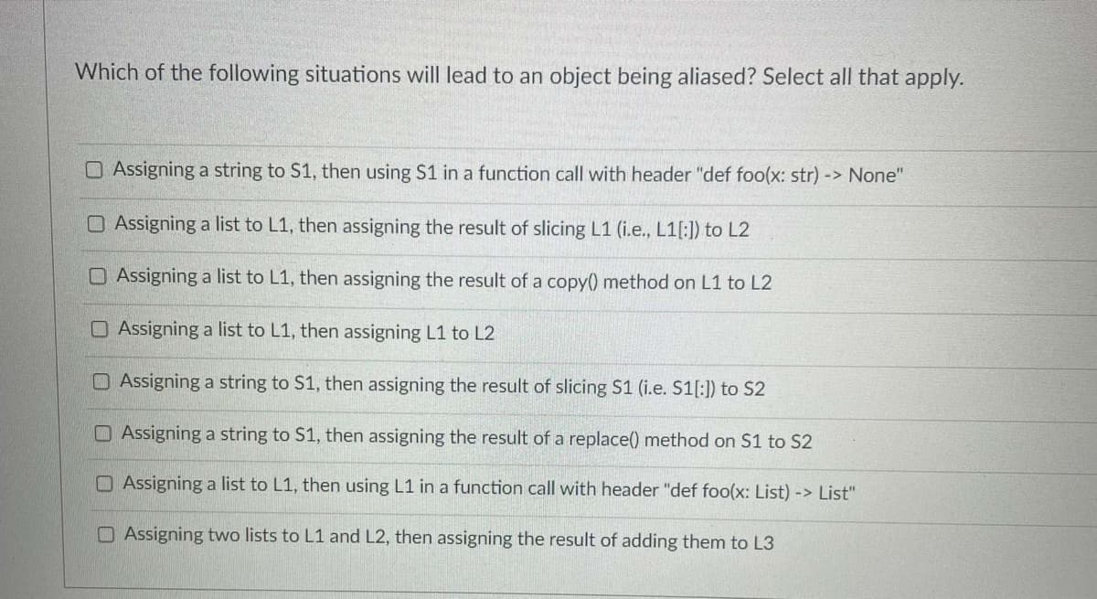 Which of the following situations will lead to an object being aliased? Select all that apply.
O Assigning a string to S1, then using S1 in a function call with header "def foo(x: str) -> None"
O Assigning a list to L1, then assigning the result of slicing L1 (i.e., L1[:]) to L2
OAssigning a list to L1, then assigning the result of a copy() method on L1 to L2
O Assigning a list to L1, then assigning L1 to L2
O Assigning a string to S1, then assigning the result of slicing S1 (i.e. S1[:]) to S2
OAssigning a string to S1, then assigning the result of a replace() method on S1 to S2
OAssigning a list to L1, then using L1 in a function call with header "def foo(x: List) -> List"
O Assigning two lists to L1 and L2, then assigning the result of adding them to L3
