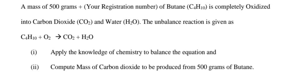 A mass of 500 grams + (Your Registration number) of Butane (C4H10) is completely Oxidized
into Carbon Dioxide (CO2) and Water (H2O). The unbalance reaction is given as
C4H10 + O2 → CO2 + H2O
(i)
Apply the knowledge of chemistry to balance the equation and
(ii)
Compute Mass of Carbon dioxide to be produced from 500 grams of Butane.
