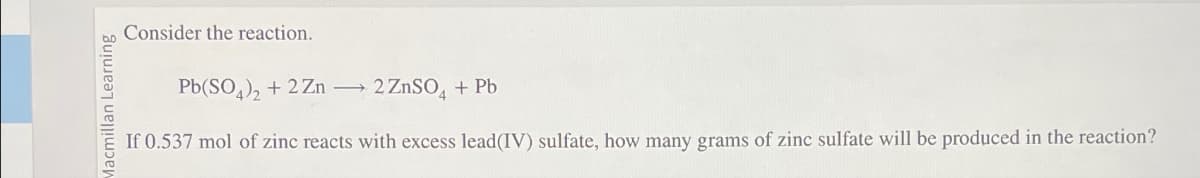 Macmillan Learning
Consider the reaction.
Pb(SO4)2 + 2Zn →
2 ZnSO4 + Pb
If 0.537 mol of zinc reacts with excess lead(IV) sulfate, how many grams of zinc sulfate will be produced in the reaction?