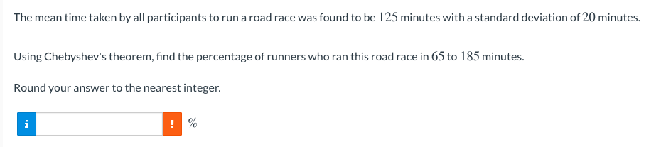 The mean time taken by all participants to run a road race was found to be 125 minutes with a standard deviation of 20 minutes.
Using Chebyshev's theorem, find the percentage of runners who ran this road race in 65 to 185 minutes.
Round your answer to the nearest integer.
i
! %
