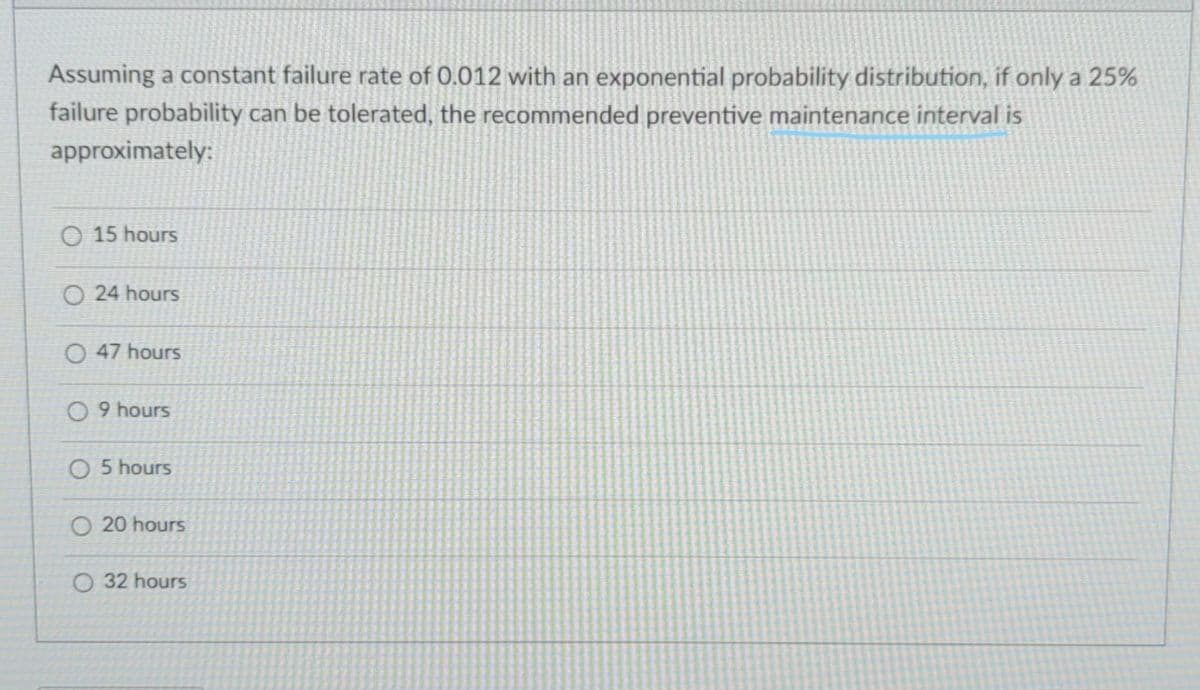 Assuming a constant failure rate of 0.012 with an exponential probability distribution, if only a 25%
failure probability can be tolerated, the recommended preventive maintenance interval is
approximately:
O 15 hours
O 24 hours
47 hours
O 9 hours
O 5 hours
O 20 hours
O 32 hours
