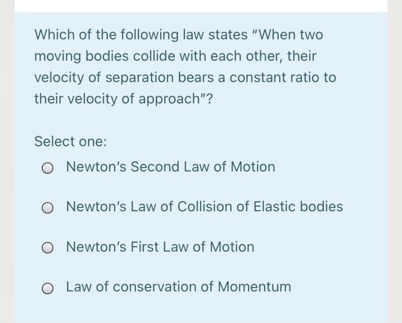 Which of the following law states "When two
moving bodies collide with each other, their
velocity of separation bears a constant ratio to
their velocity of approach"?
Select one:
O Newton's Second Law of Motion
Newton's Law of Collision of Elastic bodies
Newton's First Law of Motion
O Law of conservation of Momentum
