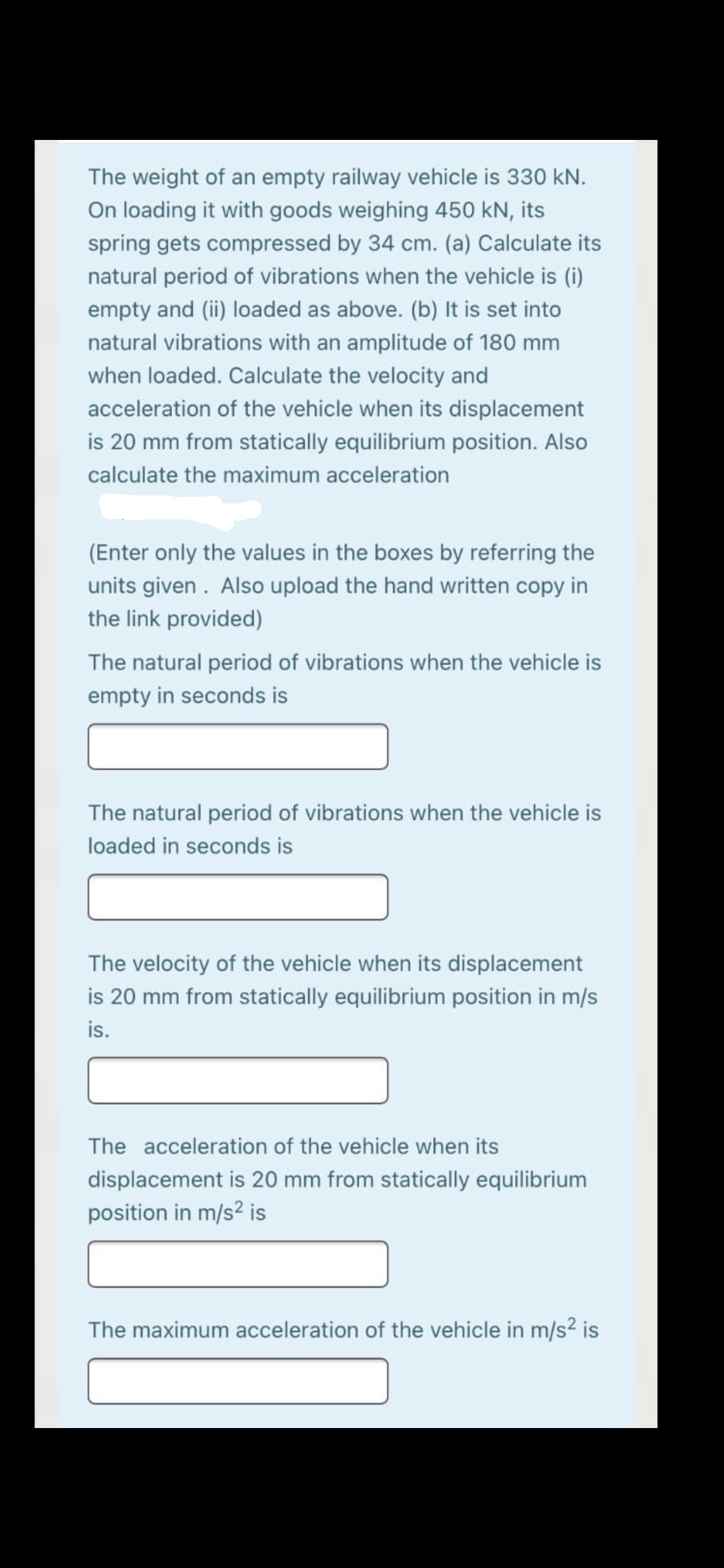 The weight of an empty railway vehicle is 330 kN.
On loading it with goods weighing 450 kN, its
spring gets compressed by 34 cm. (a) Calculate its
natural period of vibrations when the vehicle is (i)
empty and (ii) loaded as above. (b) It is set into
natural vibrations with an amplitude of 180 mm
when loaded. Calculate the velocity and
acceleration of the vehicle when its displacement
is 20 mm from statically equilibrium position. Also
calculate the maximum acceleration
(Enter only the values in the boxes by referring the
units given . Also upload the hand written copy in
the link provided)
The natural period of vibrations when the vehicle is
empty in seconds is
The natural period of vibrations when the vehicle is
loaded in seconds is
The velocity of the vehicle when its displacement
is 20 mm from statically equilibrium position in m/s
is.
The acceleration of the vehicle when its
displacement is 20 mm from statically equilibrium
position in m/s2 is
The maximum acceleration of the vehicle in m/s² is
