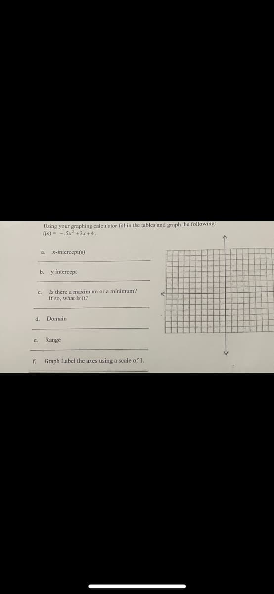 C.
d.
e.
Using your graphing calculator fill in the tables and graph the following:
f(x)=-.5x² + 3x +4
a
b
x-intercept(s)
y intercept
Is there a maximum or a minimum?
If so, what is it?
Domain
Range
f. Graph Label the axes using a scale of 1.
L