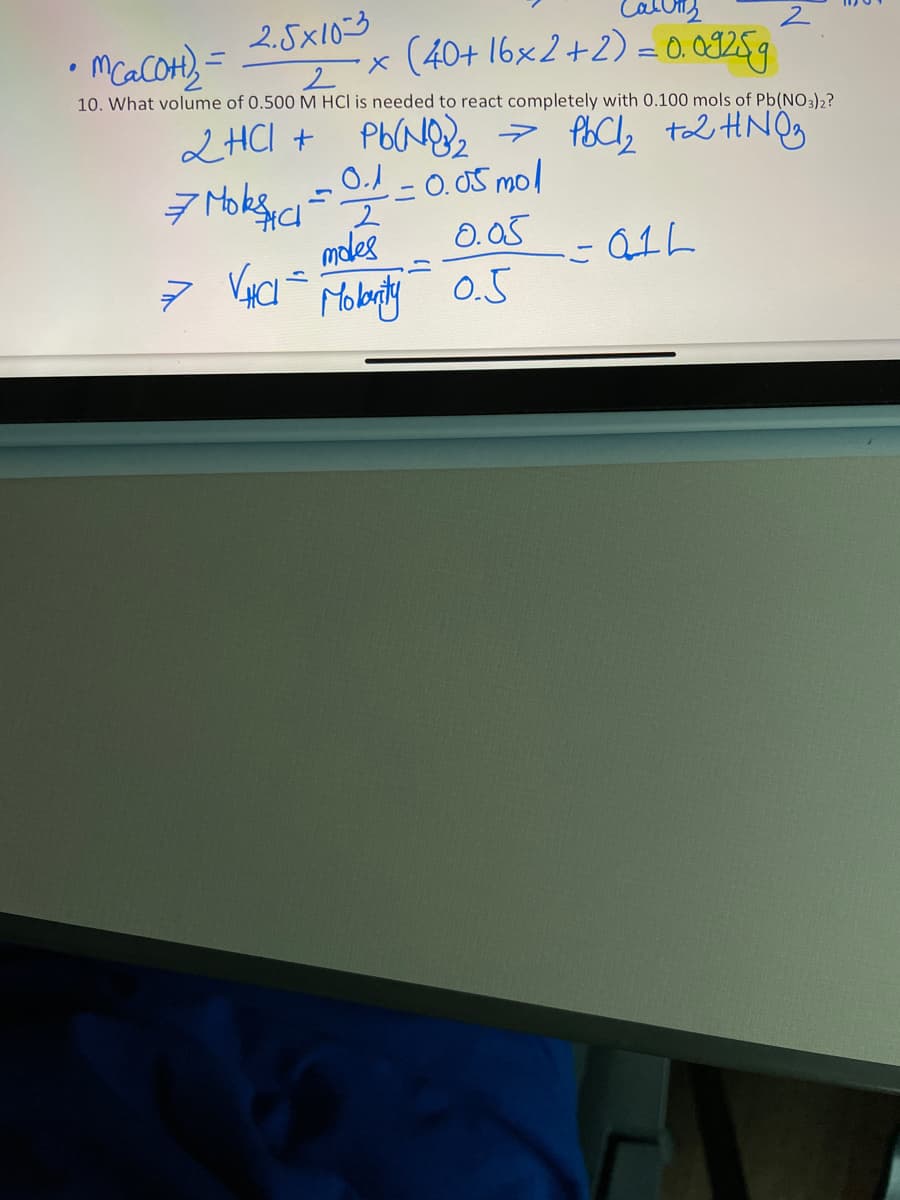 2.5x10-3
x (40+ 16×2+2) = 0. 09259
10. What volume of 0.500 M HCl is needed to react completely with 0.100 mols of Pb(NO3)2?
2HCI + Pb(N2
0.1-0.05 mol
0.05
0.5
moles
QIL
Molanty
