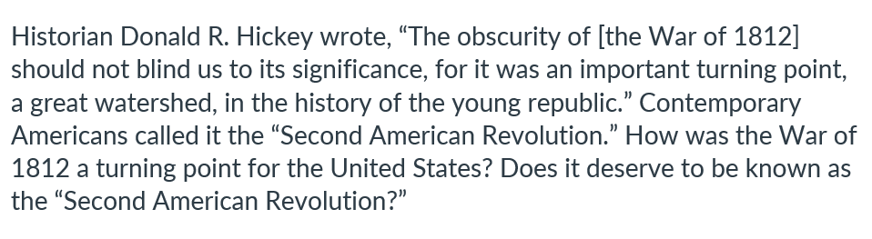 Historian Donald R. Hickey wrote, "The obscurity of [the War of 1812]
should not blind us to its significance, for it was an important turning point,
a great watershed, in the history of the young republic." Contemporary
Americans called it the "Second American Revolution." How was the War of
1812 a turning point for the United States? Does it deserve to be known as
the "Second American Revolution?"
