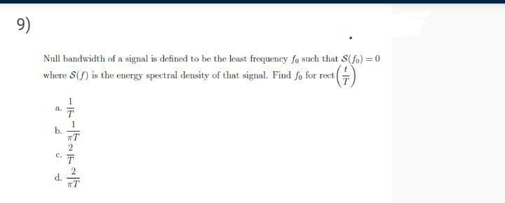 9)
Null bandwidth of a signal is defined to be the least frequency fo such that S(fo) = 0
where S(f) is the energy spectral density of that signal. Find fo for rect
a.
1
b.
T
2
C.
