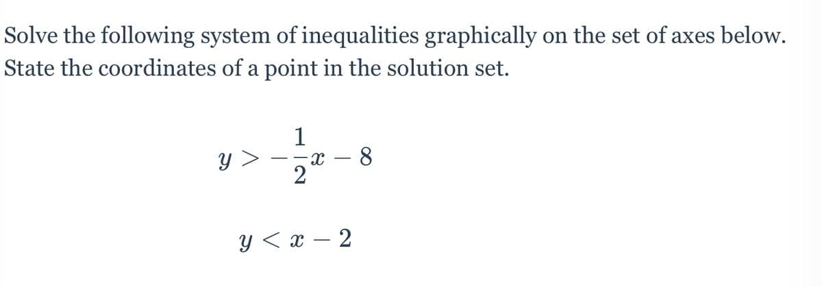 Solve the following system of inequalities graphically on the set of axes below.
State the coordinates of a point in the solution set.
1
y >
2
Y < x – 2
