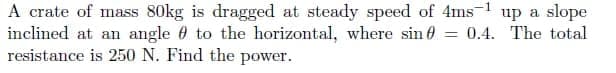 A crate of mass 80kg is dragged at steady speed of 4ms-1 up a slope
inclined at an angle 0 to the horizontal, where sin 0
resistance is 250 N. Find the power.
= 0.4. The total
