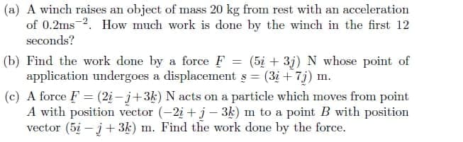 (a) A winch raises an object of mass 20 kg from rest with an acceleration
of 0.2ms 2. How much work is done by the winch in the first 12
seconds?
(b) Find the work done by a force F = (5i + 3j) N whose point of
application undergoes a displacement s = (3i + 7j) m.
(c) A force F = (2i – j+3k) N acts on a particle which moves from point
A with position vector (-2i + j- 3k) m to a point B with position
vector (5i - j+ 3k) m. Find the work done by the force.

