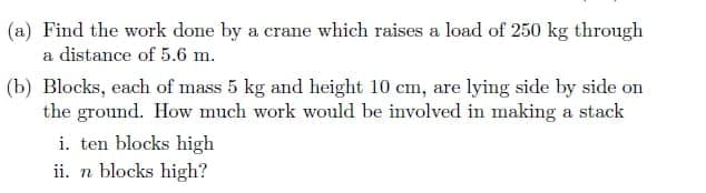 (a) Find the work done by a crane which raises a load of 250 kg through
a distance of 5.6 m.
(b) Blocks, each of mass 5 kg and height 10 cm, are lying side by side on
the ground. How much work would be involved in making a stack
i. ten blocks high
ii. n blocks high?
