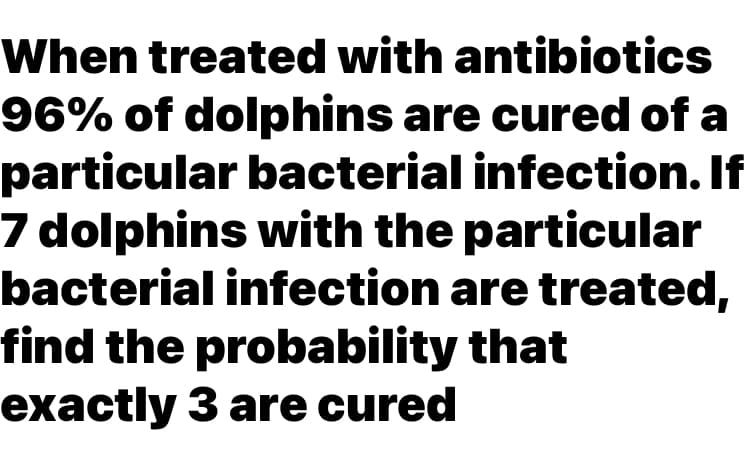 When treated with antibiotics
96% of dolphins are cured of a
particular bacterial infection. If
7 dolphins with the particular
bacterial infection are treated,
find the probability that
exactly 3 are cured
