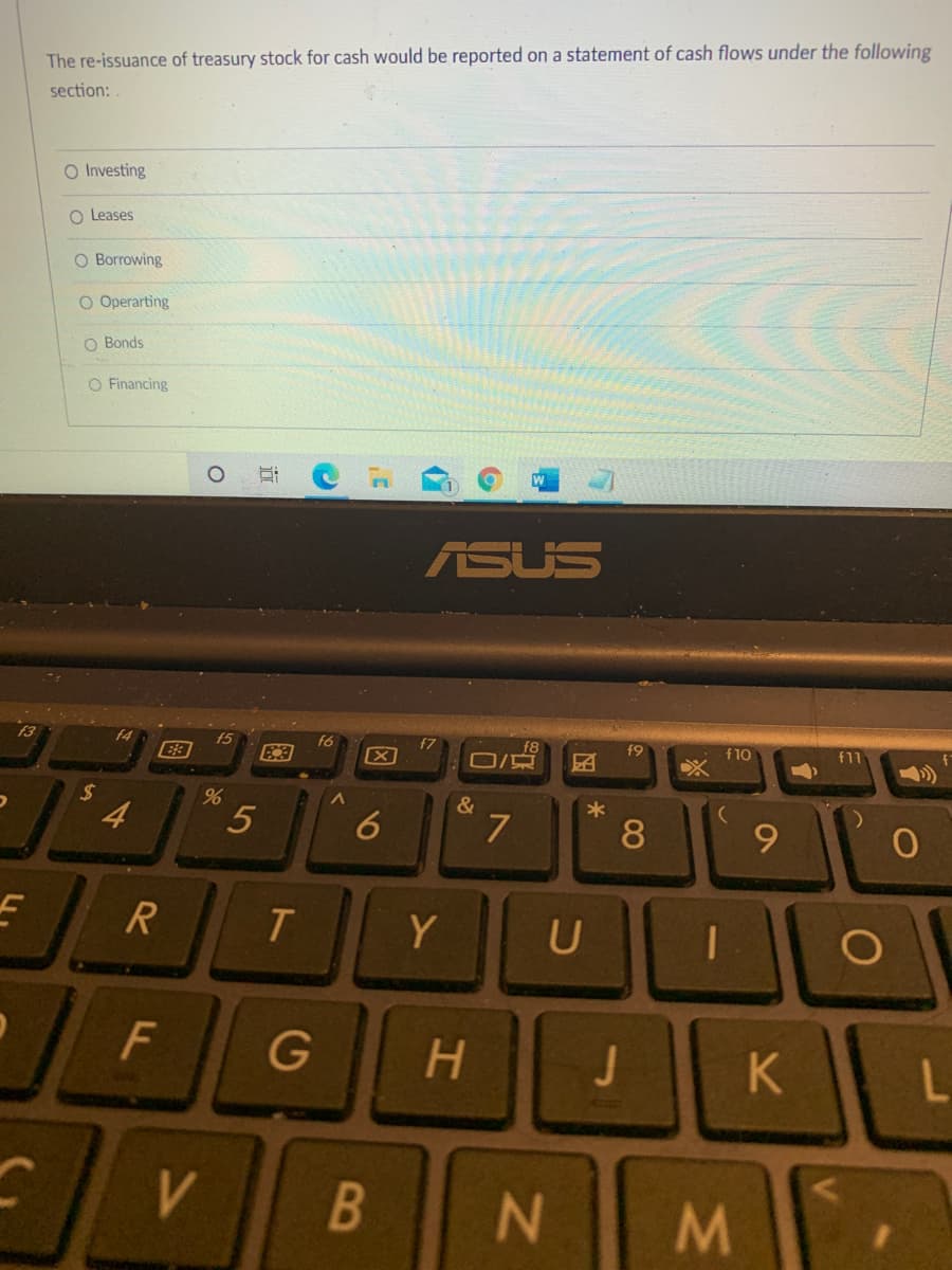 The re-issuance of treasury stock for cash would be reported on a statement of cash flows under the following
section:
O Investing
O Leases
O Borrowing
O Operarting
O Bonds
O Financing
ASUS
f4
f9
团
f5
f6
f7
f10
f11
&
4
6
Y
U
F
G
H.
K
V
B
N
08
因
5
%24
