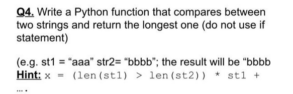 Q4. Write a Python function that compares between
two strings and return the longest one (do not use if
statement)
(e.g. st1= "aaa" str2= "bbbb"; the result will be "bbbb
Hint: x = (len (st1) >len (st2)) * stl +
....