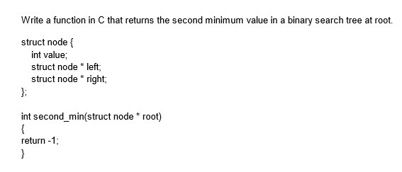Write a function in C that returns the second minimum value in a binary search tree at root.
struct node {
int value;
struct node * left;
struct node * right;
};
int second_min(struct node * root)
{
return -1;
}