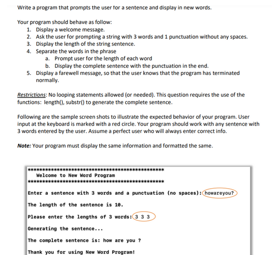 Write a program that prompts the user for a sentence and display in new words.
Your program should behave as follow:
1. Display a welcome message.
2. Ask the user for prompting a string with 3 words and 1 punctuation without any spaces.
3. Display the length of the string sentence.
4. Separate the words in the phrase
a. Prompt user for the length of each word
b. Display the complete sentence with the punctuation in the end.
5. Display a farewell message, so that the user knows that the program has terminated
normally.
Restrictions: No looping statements allowed (or needed). This question requires the use of the
functions: length(), substr() to generate the complete sentence.
Following are the sample screen shots to illustrate the expected behavior of your program. User
input at the keyboard is marked with a red circle. Your program should work with any sentence with
3 words entered by the user. Assume a perfect user who will always enter correct info.
Note: Your program must display the same information and formatted the same.
Welcome to New Word Program
Enter a sentence with 3 words and a punctuation (no spaces): howareyou?
The length of the sentence is 10.
Please enter the lengths of 3 words: 33 3
Generating the sentence...
The complete sentence is: how are you?
Thank you for using New Word Program!