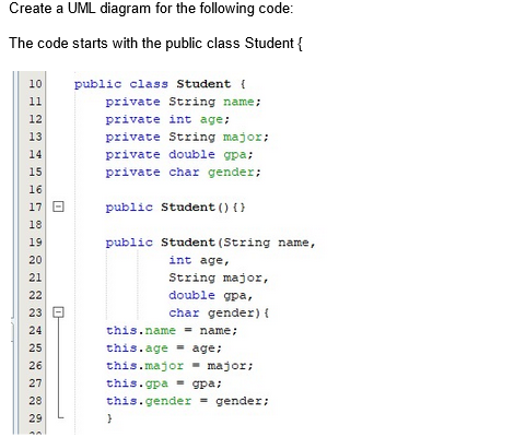 Create a UML diagram for the following code:
The code starts with the public class Student {
10
11
12
13
14
15
16
17 B
18
19
20
21
22
23
24
25
26
27
28
29
public class Student {
private String name;
private int age;
private String major;
private double gpa;
private char gender;
public Student () {}
public Student (String name,
int age,
String major,
double gpa,
char gender) {
= name;
this.name
this.age age;
this.major major;
=
this.gpa = gpa;
this.gender = gender;
}
