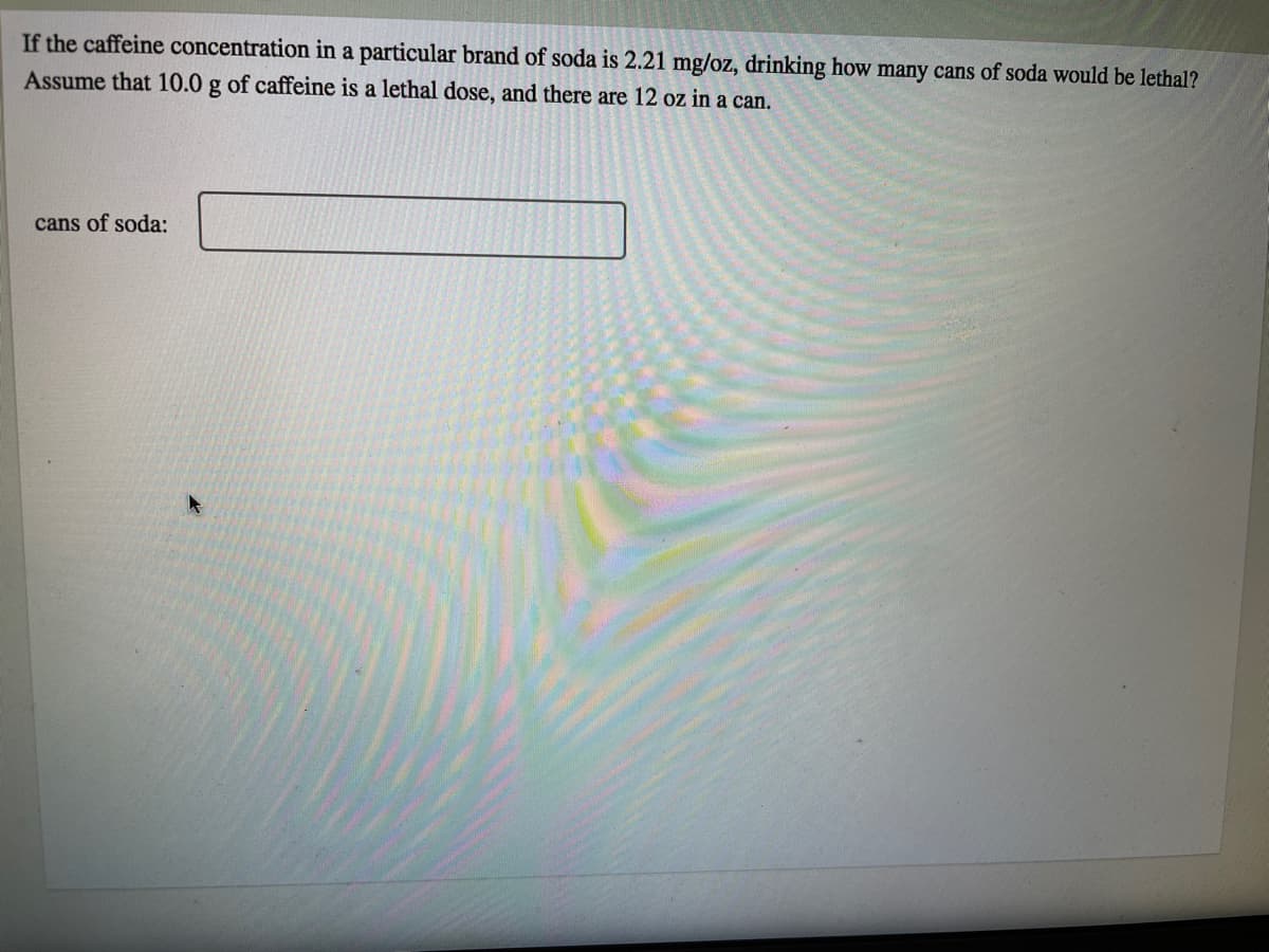 If the caffeine concentration in a particular brand of soda is 2.21 mg/oz, drinking how many cans of soda would be lethal?
Assume that 10.0 g of caffeine is a lethal dose, and there are 12 oz in a can.
cans of soda:

