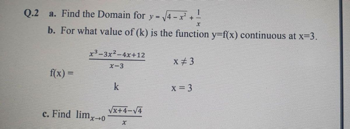 Q.2 a. Find the Domain for y =
4-x
b. For what value of (k) is the function y=f(x) continuous at x=3.
x3-3x2-4x+12
x + 3
X-3
f(x) =
%3D
k
X = 3
c. Find limx-→0
Vx+4-V4

