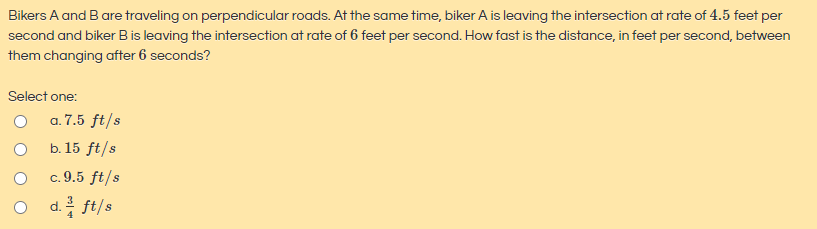 Bikers A and B are traveling on perpendicular roads. At the same time, biker A is leaving the intersection at rate of 4.5 feet per
second and biker Bis leaving the intersection at rate of 6 feet per second. How fast is the distance, in feet per second, between
them changing after 6 seconds?
Select one:
O a.7.5 ft/s
b. 15 ft/s
c. 9.5 ft/s
O d. ft/s
