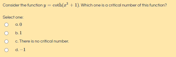 Consider the function y = coth(x³ + 1). Which one is a critical number of this function?
Select one:
a. 0
b. 1
c. There is no critical number.
d. -1
