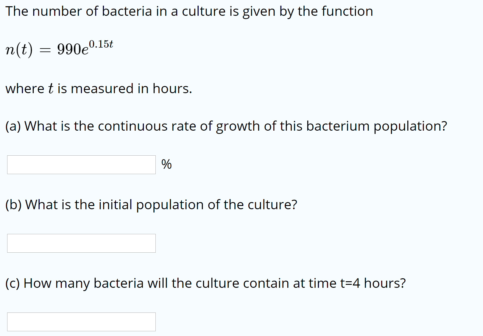 The number of bacteria in a culture is given by the function
n(t)
990e0.15t
where t is measured in hours.
(a) What is the continuous rate of growth of this bacterium population?
(b) What is the initial population of the culture?
(c) How many bacteria will the culture contain at time t=4 hours?
