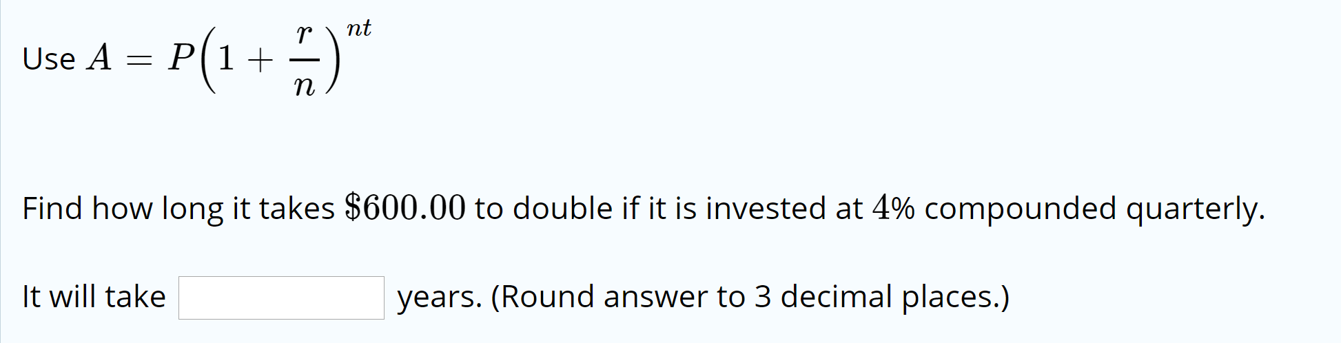 nt
Use A = P(1+
Find how long it takes $600.00 to double if it is invested at 4% compounded quarterly.
It will take
years. (Round answer to 3 decimal places.)
