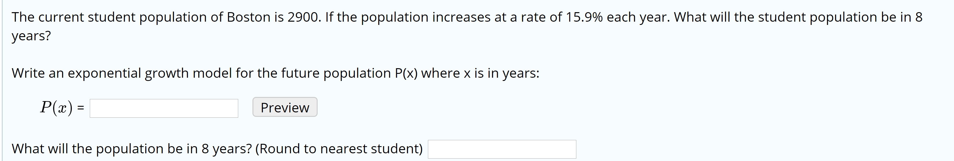 The current student population of Boston is 2900. If the population increases at a rate of 15.9% each year. What will the student population be in 8
years?
Write an exponential growth model for the future population P(x) where x is in years:
P(x) =
Preview
What will the population be in 8 years? (Round to nearest student)
