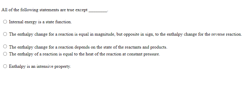 All of the following statements are true except
Internal energy is a state function.
O The enthalpy change for a reaction is equal in magnitude, but opposite in sign, to the enthalpy change for the reverse reaction.
The enthalpy change for a reaction depends on the state of the reactants and products.
The enthalpy of a reaction is equal to the heat of the reaction at constant pressure.
O Enthalpy is an intensive property.

