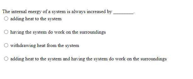 The internal energy of a system is always increased by
O adding heat to the system
having the system do work on the surroundings
withdrawing heat from the system
adding heat to the system and having the system do work on the surroundings
