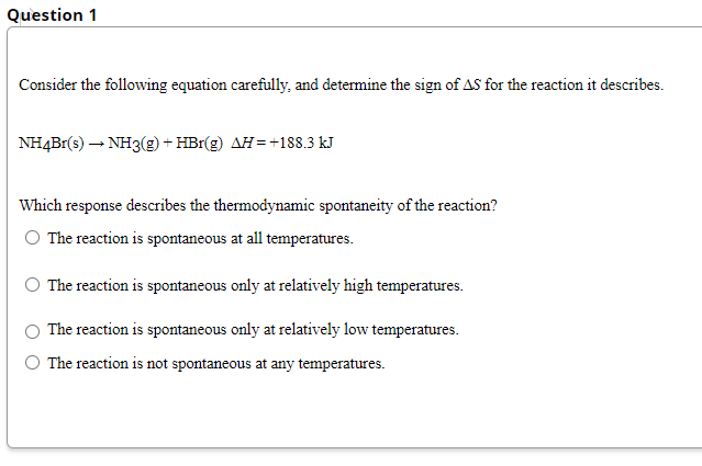 Question 1
Consider the following equation carefully, and determine the sign of AS for the reaction it describes.
NH4Br(s) – NH3(g) + HBr(g) AH=+188.3 kJ
Which response describes the thermodynamic spontaneity of the reaction?
O The reaction is spontaneous at all temperatures.
The reaction is spontaneous only at relatively high temperatures.
The reaction is spontaneous only at relatively low temperatures.
The reaction is not spontaneous at any temperatures.

