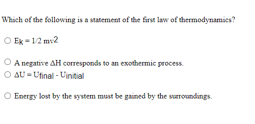 Which of the following is a statement of the first law of thermodynamics?
O Ek = 1/2 mv2
O A negative AH corresponds to an exothermic process.
O AU = Ufinal - Uinitial
O Energy lost by the system must be gained by the surroundings.
