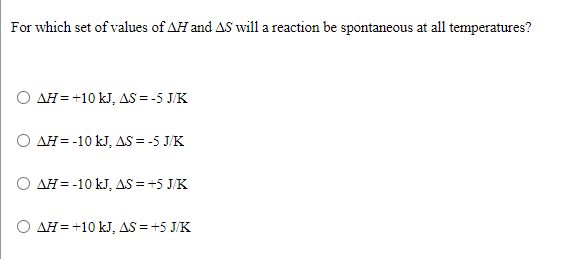 For which set of values of AH and AS will a reaction be spontaneous at all temperatures?
O AH = +10 kJ, AS = -5 J/K
O AH = -10 kJ, AS = -5 J/K
O AH= -10 kJ, AS = +5 J/K
O AH= +10 kJ, AS =+5 J/K
