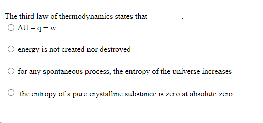 The third law of thermodynamics states that
O AU = q + w
energy is not created nor destroyed
for any spontaneous process, the entropy of the universe increase
cases
the entropy of a pure crystalline substance is zero at absolute zero
