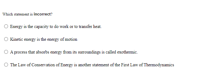 Which statement is incorrect?
Energy is the capacity to do work or to transfer heat.
Kinetic energy is the energy of motion
O Aprocess that absorbs energy from its surroundings is called exothermic.
The Law of Conservation of Energy is another statement of the First Law of Thermodynamics
