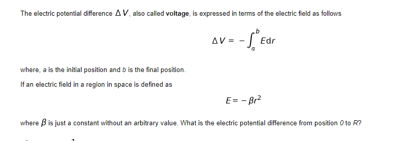 The electric potential difference A V, also called voltage, is expressed in terms of the electric field as follows
AV =
| Edr
where, a is the initial position and b is the final position.
If an electric field in a region in space is defined as
E= - Br2
where B is just a constant without an arbitrary value. What is the electric potential difference from position 0 to R?
