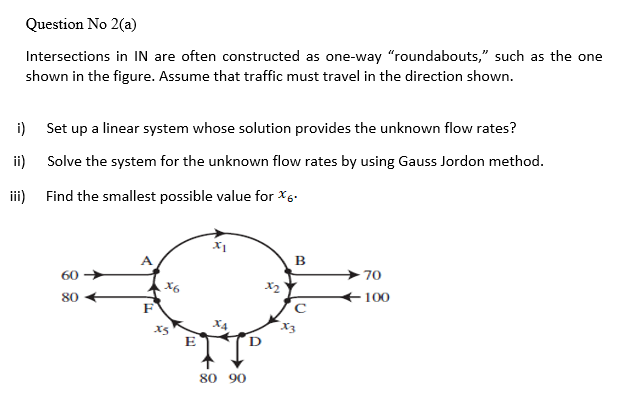 Question No 2(a)
Intersections in IN are often constructed as one-way "roundabouts," such as the one
shown in the figure. Assume that traffic must travel in the direction shown.
i) Set up a linear system whose solution provides the unknown flow rates?
ii) Solve the system for the unknown flow rates by using Gauss Jordon method.
iii) Find the smallest possible value for X6.
B
70
60
X6
2
100
80
F
E
80 90
