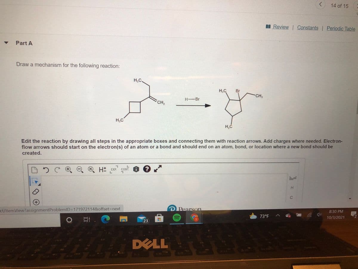 14 of 15
Review Constants Periodic Table
Part A
Draw a mechanism for the following reaction:
H;C.
H,C
Br
CH3
H-Br
CH2
H,C
Edit the reaction by drawing all steps in the appropriate boxes and connecting them with reaction arrows. Add charges where needed. Electron-
flow arrows should start on the electron(s) of an atom or a bond and should end on an atom, bond, or location where a new bond should be
created.
CONT. O e
(X)
O H EXP.
C
ct/itemView?assignmentProblemID=1719721148&offset3Dnext
Pearson
8:30 PM
73°F
口i. @
10/3/2021
23
DELL
